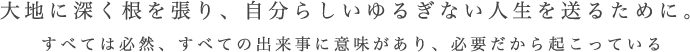 大地に深く根を張り、自分らしいゆるぎない人生を送るために。　すべては必然、すべての出来事に意味があり、必要だから起こっている