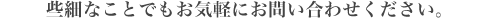 些細なことでもお気軽にお問い合わせください。