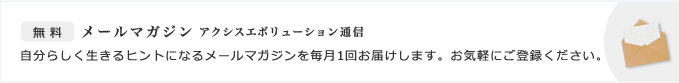 お知らせ・無料メールマガジン　アクシスエボリューション通信　自分らしく生きるヒントになるメールマガジンを毎月1回お届けします。お気軽にご登録ください。