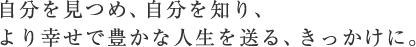 自分を見つめ、自分を知り、より幸せで豊かな人生を送る、きっかけに。